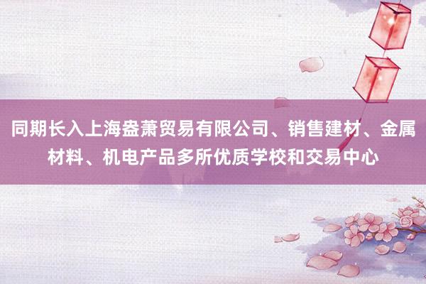 同期长入上海盎萧贸易有限公司、销售建材、金属材料、机电产品多所优质学校和交易中心